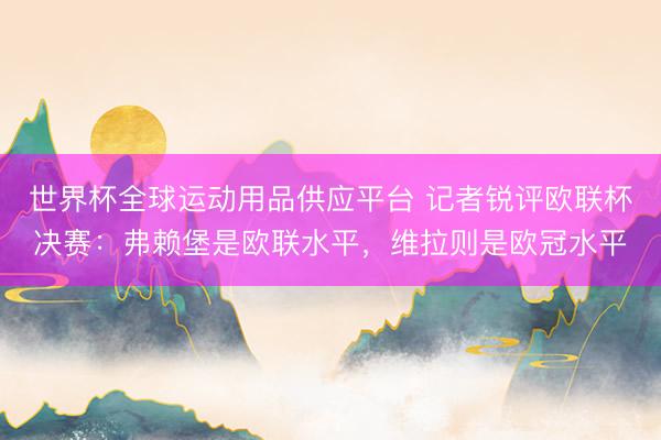 世界杯全球運動用品供應平臺 記者銳評歐聯杯決賽:弗賴堡是歐聯水平,維拉則是歐冠水平