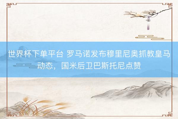 世界杯下單平臺 羅馬諾發(fā)布穆里尼奧抓教皇馬動態(tài),國米后衛(wèi)巴斯托尼點贊