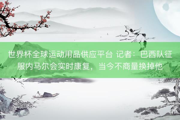 世界杯全球運(yùn)動用品供應(yīng)平臺 記者：巴西隊(duì)征服內(nèi)馬爾會實(shí)時康復(fù)，當(dāng)今不商量換掉他