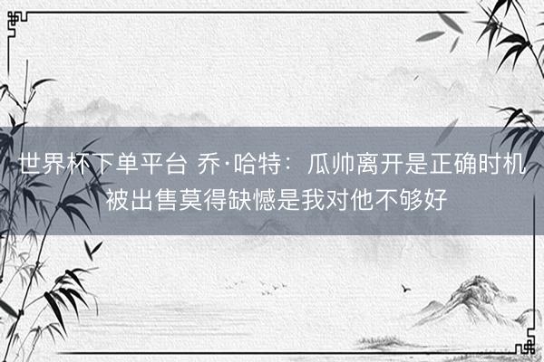 世界杯下單平臺(tái) 喬·哈特：瓜帥離開(kāi)是正確時(shí)機(jī) 被出售莫得缺憾是我對(duì)他不夠好