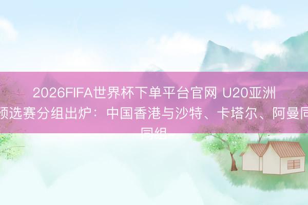 2026FIFA世界杯下單平臺官網 U20亞洲杯預選賽分組出爐:中國香港與沙特、卡塔爾、阿曼同組
