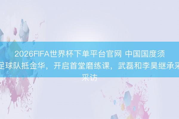 2026FIFA世界杯下單平臺官網(wǎng) 中國國度須眉足球隊抵金華，開啟首堂磨練課，<a  target=