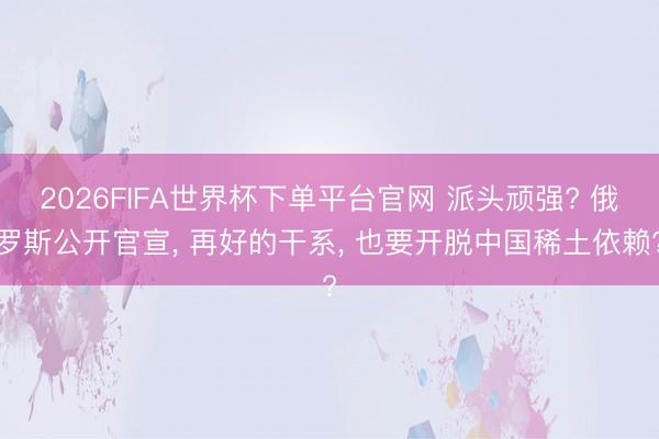 2026FIFA世界杯下單平臺官網 派頭頑強? 俄羅斯公開官宣, 再好的干系, 也要開脫中國稀土依賴?