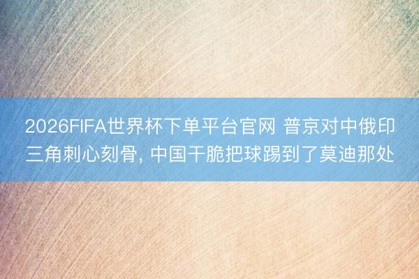 2026FIFA世界杯下單平臺(tái)官網(wǎng) 普京對(duì)中俄印三角刺心刻骨， 中國(guó)干脆把球踢到了莫迪那處