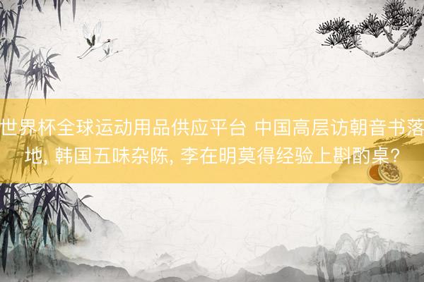 世界杯全球運動用品供應(yīng)平臺 中國高層訪朝音書落地, 韓國五味雜陳, 李在明莫得經(jīng)驗上斟酌桌?